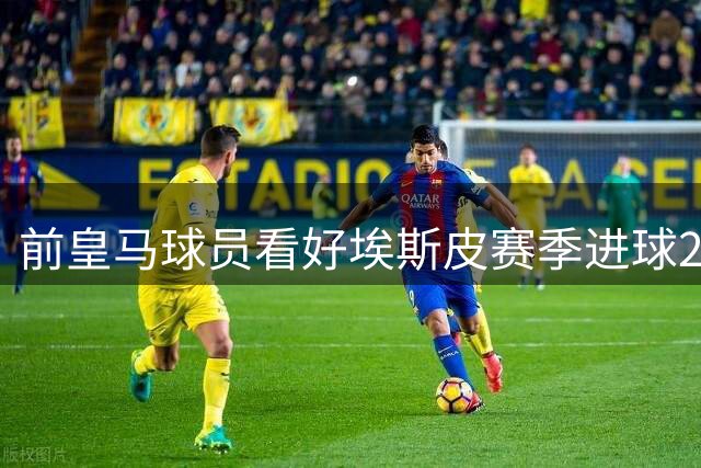 前皇马球员看好埃斯皮赛季进球20+，库库雷利亚新援最受期待